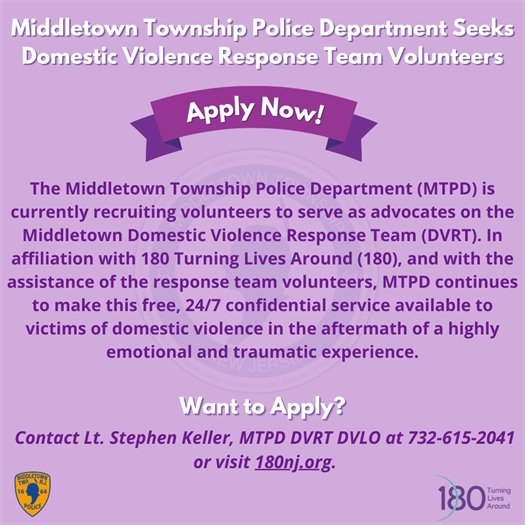 The Middletown Township Police Department (MTPD) is currently recruiting volunteers to serve as advocates on the Middletown Domestic Violence Response Team (DVRT). In affiliation with 180 Turning Lives Around (180), and with the assistance of the response team volunteers, MTPD continues to make this free, 24/7 confidential service available to victims of domestic violence in the aftermath of a highly emotional and traumatic experience. Contact Lt. Stephen Keller, MTPD DVRT DVLO at 732-615-2041 or visit 180nj.org for more information.