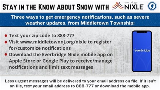 Three ways to get emergency notifications, such as severe weather updates, from Middletown Township: Text your zip code to 888-777; Visit www.middletownnj.org/nixle to register for/customize notifications; Download the Everbridge Nixle mobile app on Apple Store or Google Play to receive/manage notifications and limit text messages. Less urgent messages will be delivered to your email address on file. If it isn’t on file, text your email address to 888-777 or download the mobile app.