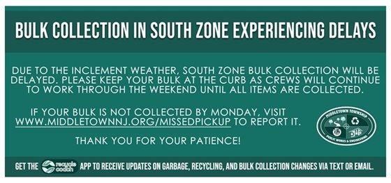 Due to the inclement weather, South Zone bulk collection will be delayed. Please keep your bulk at the curb as crews will continue to work through the weekend until all items are collected.   If your bulk is not collected by Monday, visit www.middletownnj.org/missedpickup to report it. Thank you for your patience!