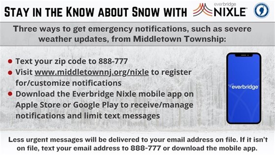 Three ways to get emergency notifications, such as severe weather updates, from Middletown Township: Text your zip code to 888-777; Visit www.middletownnj.org/nixle to register for/customize notifications; Download the Everbridge Nixle mobile app on Apple Store or Google Play to receive/manage notifications and limit text messages. Less urgent messages will be delivered to your email address on file. If it isn’t on file, text your email address to 888-777 or download the mobile app.