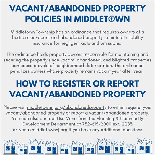 Middletown Township has an ordinance that requires owners of a business or vacant and abandoned property to maintain liability insurance for negligent acts and omissions. The ordinance holds property owners responsible for maintaining and securing the property since vacant, abandoned, and blighted properties can cause a cycle of neighborhood deterioration. The ordinance penalizes owners whose property remains vacant year after year. Please visit middletownnj.org/abandonedproperty to either register your vacant/abandoned property or report a vacant/abandoned property. You can also contact Lisa Vena from the Planning & Community Development Department at 732-615-2000 ext. 2283 or lvena@middletownnj.org if you have any additional questions.