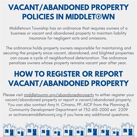Middletown Township has an ordinance that requires owners of a business or vacant and abandoned property to maintain liability insurance for negligent acts and omissions.   The ordinance holds property owners responsible for maintaining and securing the property since vacant, abandoned, and blighted properties can cause a cycle of neighborhood deterioration. The ordinance penalizes owners whose property remains vacant year after year. Please visit middletownnj.org/abandonedproperty to either register your vacant/abandoned property or report a vacant/abandoned property. You can also contact Amy Citrano from the Planning & Community Development Department at 732-615-2000 ext. 2209 or acitrano@middletownnj.org if you have any additional questions.