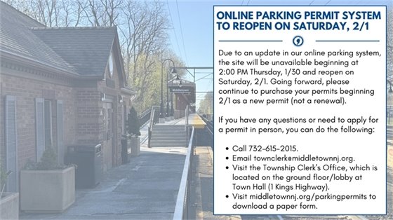 Due to an update in our online parking system, the site will be unavailable beginning at  2:00 PM Thursday, 1/30 and reopen on Saturday, 2/1. Going forward, please continue to purchase your permits beginning 2/1 as a new permit (not a renewal). If you have any questions or need to apply for a permit in person, you can do the following: Call 732-615-2015. Email townclerk@middletownnj.org. Visit the Township Clerk’s Office, which is located on the ground floor/lobby at Town Hall (1 Kings Highway). Visit middletownnj.org/parkingpermits to download a paper form.