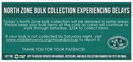 Today’s North Zone bulk collection will be delayed in some areas. Please keep your bulk items at the curb as crews will continue to work through Saturday, 2/24 to collect items. If your bulk is not collected by Saturday night, visit www.middletownnj.org/missedpickup to report it. Thank you for your patience!